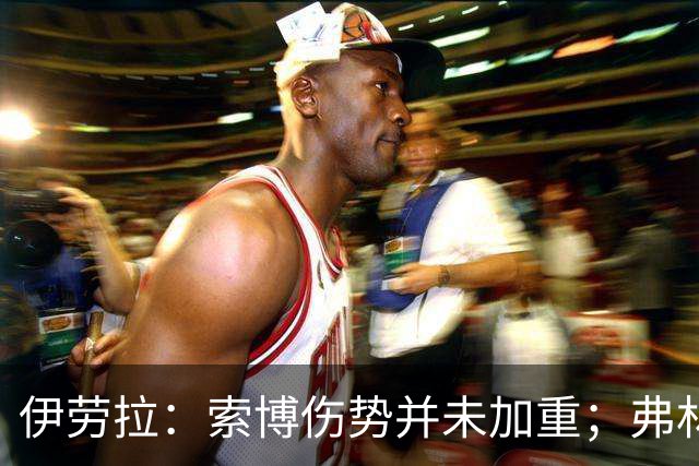 伊劳拉：索博伤势并未加重；弗林蓬国际比赛日之前恐难复出
